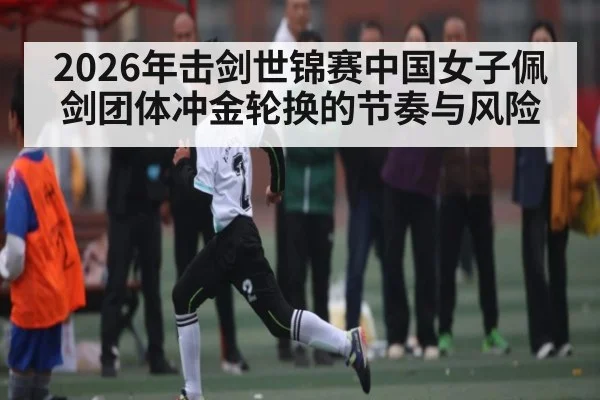 2026年击剑世锦赛中国女子佩剑团体冲金轮换的节奏与风险